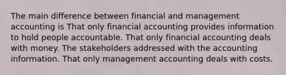 The main difference between financial and management accounting is That only financial accounting provides information to hold people accountable. That only financial accounting deals with money. The stakeholders addressed with the accounting information. That only management accounting deals with costs.