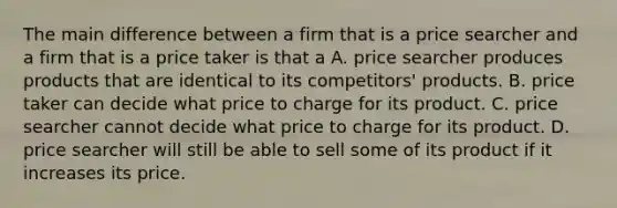 The main difference between a firm that is a price searcher and a firm that is a price taker is that a A. price searcher produces products that are identical to its competitors' products. B. price taker can decide what price to charge for its product. C. price searcher cannot decide what price to charge for its product. D. price searcher will still be able to sell some of its product if it increases its price.