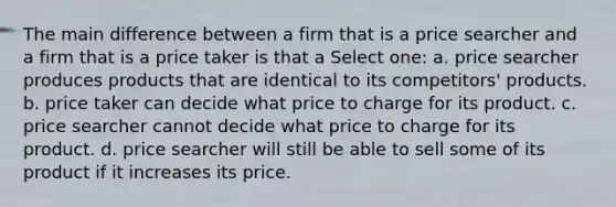 The main difference between a firm that is a price searcher and a firm that is a price taker is that a Select one: a. price searcher produces products that are identical to its competitors' products. b. price taker can decide what price to charge for its product. c. price searcher cannot decide what price to charge for its product. d. price searcher will still be able to sell some of its product if it increases its price.