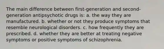 The main difference between first-generation and second-generation antipsychotic drugs is: a. the way they are manufactured. b. whether or not they produce symptoms that resemble neurological disorders. c. how frequently they are prescribed. d. whether they are better at treating negative symptoms or positive symptoms of schizophrenia.