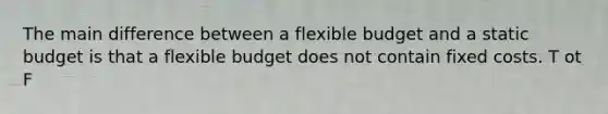 The main difference between a flexible budget and a static budget is that a flexible budget does not contain fixed costs. T ot F