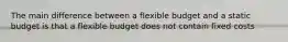 The main difference between a flexible budget and a static budget is that a flexible budget does not contain fixed costs