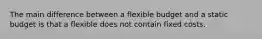 The main difference between a flexible budget and a static budget is that a flexible does not contain fixed costs.