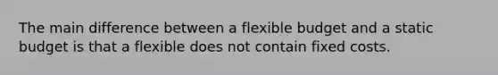 The main difference between a flexible budget and a static budget is that a flexible does not contain fixed costs.