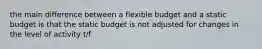 the main difference between a flexible budget and a static budget is that the static budget is not adjusted for changes in the level of activity t/f