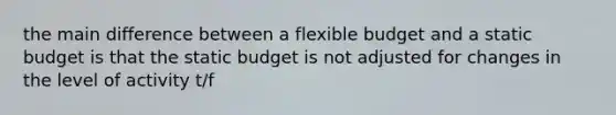 the main difference between a flexible budget and a static budget is that the static budget is not adjusted for changes in the level of activity t/f