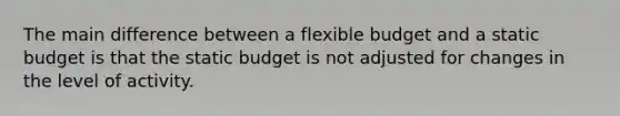 The main difference between a flexible budget and a static budget is that the static budget is not adjusted for changes in the level of activity.