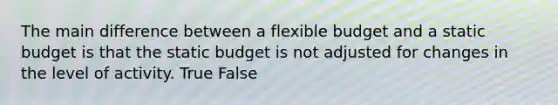 The main difference between a flexible budget and a static budget is that the static budget is not adjusted for changes in the level of activity. True False