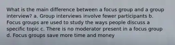 What is the main difference between a focus group and a group interview? a. Group interviews involve fewer participants b. Focus groups are used to study the ways people discuss a specific topic c. There is no moderator present in a focus group d. Focus groups save more time and money