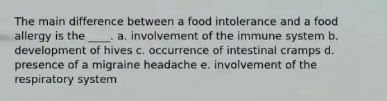 The main difference between a food intolerance and a food allergy is the ____. a. involvement of the immune system b. development of hives c. occurrence of intestinal cramps d. presence of a migraine headache e. involvement of the respiratory system