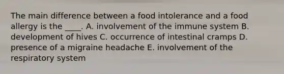 The main difference between a food intolerance and a food allergy is the ____. A. involvement of the immune system B. development of hives C. occurrence of intestinal cramps D. presence of a migraine headache E. involvement of the respiratory system