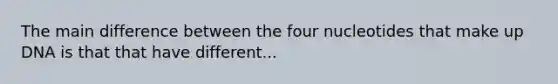 The main difference between the four nucleotides that make up DNA is that that have different...