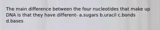 The main difference between the four nucleotides that make up DNA is that they have different- a.sugars b.uracil c.bonds d.bases