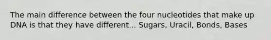 The main difference between the four nucleotides that make up DNA is that they have different... Sugars, Uracil, Bonds, Bases