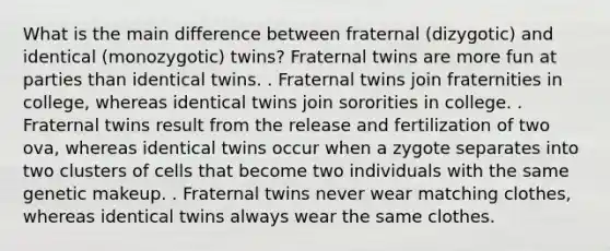 What is the main difference between fraternal (dizygotic) and identical (monozygotic) twins? Fraternal twins are more fun at parties than identical twins. . Fraternal twins join fraternities in college, whereas identical twins join sororities in college. . Fraternal twins result from the release and fertilization of two ova, whereas identical twins occur when a zygote separates into two clusters of cells that become two individuals with the same genetic makeup. . Fraternal twins never wear matching clothes, whereas identical twins always wear the same clothes.