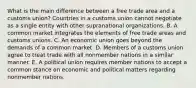 What is the main difference between a free trade area and a customs​ union? Countries in a customs union cannot negotiate as a single entity with other supranational organizations. B. A common market integrates the elements of free trade areas and customs unions. C. An economic union goes beyond the demands of a common market. D. Members of a customs union agree to treat trade with all nonmember nations in a similar manner. E. A political union requires member nations to accept a common stance on economic and political matters regarding nonmember nations.