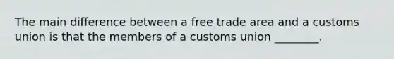 The main difference between a free trade area and a customs union is that the members of a customs union ________.