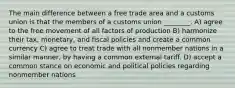 The main difference between a free trade area and a customs union is that the members of a customs union ________. A) agree to the free movement of all factors of production B) harmonize their tax, monetary, and fiscal policies and create a common currency C) agree to treat trade with all nonmember nations in a similar manner, by having a common external tariff. D) accept a common stance on economic and political policies regarding nonmember nations