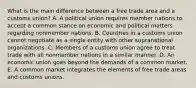 What is the main difference between a free trade area and a customs​ union? A. A political union requires member nations to accept a common stance on economic and political matters regarding nonmember nations. B. Countries in a customs union cannot negotiate as a single entity with other supranational organizations. C. Members of a customs union agree to treat trade with all nonmember nations in a similar manner. D. An economic union goes beyond the demands of a common market. E. A common market integrates the elements of free trade areas and customs unions.