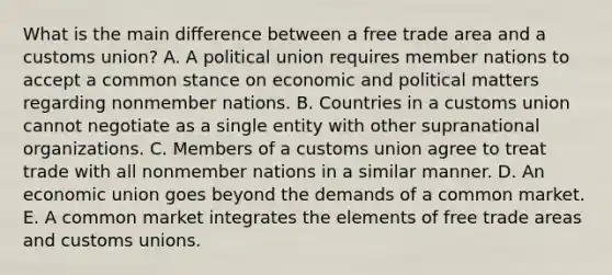 What is the main difference between a free trade area and a customs​ union? A. A political union requires member nations to accept a common stance on economic and political matters regarding nonmember nations. B. Countries in a customs union cannot negotiate as a single entity with other supranational organizations. C. Members of a customs union agree to treat trade with all nonmember nations in a similar manner. D. An economic union goes beyond the demands of a common market. E. A common market integrates the elements of free trade areas and customs unions.