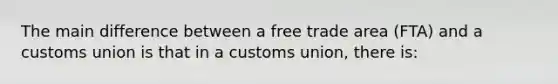 The main difference between a free trade area (FTA) and a customs union is that in a customs union, there is: