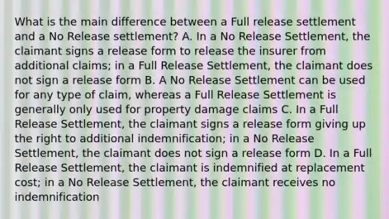 What is the main difference between a Full release settlement and a No Release settlement? A. In a No Release Settlement, the claimant signs a release form to release the insurer from additional claims; in a Full Release Settlement, the claimant does not sign a release form B. A No Release Settlement can be used for any type of claim, whereas a Full Release Settlement is generally only used for property damage claims C. In a Full Release Settlement, the claimant signs a release form giving up the right to additional indemnification; in a No Release Settlement, the claimant does not sign a release form D. In a Full Release Settlement, the claimant is indemnified at replacement cost; in a No Release Settlement, the claimant receives no indemnification