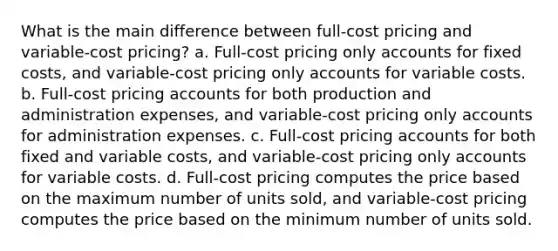 What is the main difference between full-cost pricing and variable-cost pricing? a. Full-cost pricing only accounts for fixed costs, and variable-cost pricing only accounts for variable costs. b. Full-cost pricing accounts for both production and administration expenses, and variable-cost pricing only accounts for administration expenses. c. Full-cost pricing accounts for both fixed and variable costs, and variable-cost pricing only accounts for variable costs. d. Full-cost pricing computes the price based on the maximum number of units sold, and variable-cost pricing computes the price based on the minimum number of units sold.