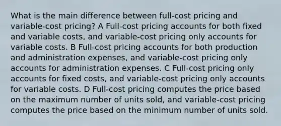 What is the main difference between full-cost pricing and variable-cost pricing? A Full-cost pricing accounts for both fixed and variable costs, and variable-cost pricing only accounts for variable costs. B Full-cost pricing accounts for both production and administration expenses, and variable-cost pricing only accounts for administration expenses. C Full-cost pricing only accounts for fixed costs, and variable-cost pricing only accounts for variable costs. D Full-cost pricing computes the price based on the maximum number of units sold, and variable-cost pricing computes the price based on the minimum number of units sold.