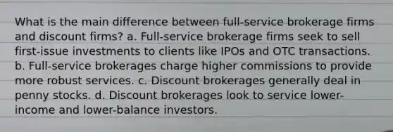 What is the main difference between full-service brokerage firms and discount firms? a. Full-service brokerage firms seek to sell first-issue investments to clients like IPOs and OTC transactions. b. Full-service brokerages charge higher commissions to provide more robust services. c. Discount brokerages generally deal in penny stocks. d. Discount brokerages look to service lower-income and lower-balance investors.