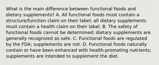 What is the main difference between functional foods and dietary supplements? A. All functional foods must contain a structure/function claim on their label; all dietary supplements must contain a health claim on their label. B. The safety of functional foods cannot be determined; dietary supplements are generally recognized as safe. C. Functional foods are regulated by the FDA; supplements are not. D. Functional foods naturally contain or have been enhanced with health-promoting nutrients; supplements are intended to supplement the diet.