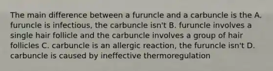 The main difference between a furuncle and a carbuncle is the A. furuncle is infectious, the carbuncle isn't B. furuncle involves a single hair follicle and the carbuncle involves a group of hair follicles C. carbuncle is an allergic reaction, the furuncle isn't D. carbuncle is caused by ineffective thermoregulation