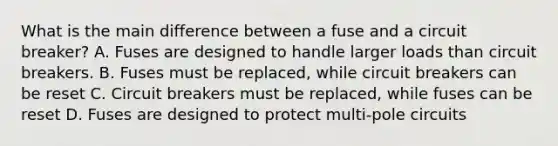 What is the main difference between a fuse and a circuit breaker? A. Fuses are designed to handle larger loads than circuit breakers. B. Fuses must be replaced, while circuit breakers can be reset C. Circuit breakers must be replaced, while fuses can be reset D. Fuses are designed to protect multi-pole circuits