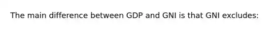 The main difference between GDP and GNI is that GNI excludes: