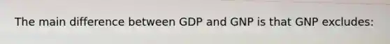 The main difference between GDP and GNP is that GNP excludes: