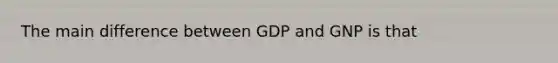 The main difference between GDP and GNP is that