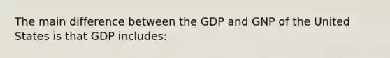 The main difference between the GDP and GNP of the United States is that GDP includes: