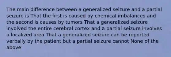 The main difference between a generalized seizure and a partial seizure is That the first is caused by chemical imbalances and the second is causes by tumors That a generalized seizure involved the entire cerebral cortex and a partial seizure involves a localized area That a generalized seizure can be reported verbally by the patient but a partial seizure cannot None of the above