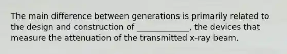 The main difference between generations is primarily related to the design and construction of _____________, the devices that measure the attenuation of the transmitted x-ray beam.