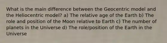 What is the main difference between the Geocentric model and the Heliocentric model? a) The relative age of the Earth b) The role and position of the Moon relative to Earth c) The number of planets in the Universe d) The role/position of the Earth in the Universe