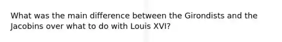 What was the main difference between the Girondists and the Jacobins over what to do with Louis XVI?