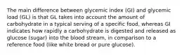 The main difference between glycemic index (GI) and glycemic load (GL) is that GL takes into account the amount of carbohydrate in a typical serving of a specific food, whereas GI indicates how rapidly a carbohydrate is digested and released as glucose (sugar) into the blood stream, in comparison to a reference food (like white bread or pure glucose).