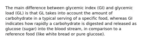 The main difference between glycemic index (GI) and glycemic load (GL) is that GL takes into account the amount of carbohydrate in a typical serving of a specific food, whereas GI indicates how rapidly a carbohydrate is digested and released as glucose (sugar) into the blood stream, in comparison to a reference food (like white bread or pure glucose).