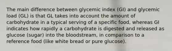 The main difference between glycemic index (GI) and glycemic load (GL) is that GL takes into account the amount of carbohydrate in a typical serving of a specific food, whereas GI indicates how rapidly a carbohydrate is digested and released as glucose (sugar) into the bloodstream, in comparison to a reference food (like white bread or pure glucose).