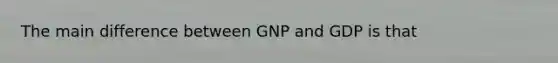 The main difference between GNP and GDP is that