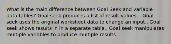 What is the main difference between Goal Seek and variable data tables? Goal seek produces a list of result values. , Goal seek uses the original worksheet data to change an input., Goal seek shows results in in a separate table., Goal seek manipulates multiple variables to produce multiple results