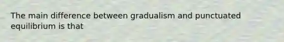 The main difference between gradualism and punctuated equilibrium is that