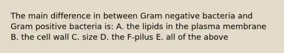 The main difference in between Gram negative bacteria and Gram positive bacteria is: A. the lipids in the plasma membrane B. the cell wall C. size D. the F-pilus E. all of the above