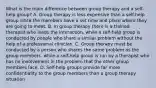 What is the main difference between group therapy and a self-help group? A. Group therapy is less expensive than a self-help group since the members have a set time and place where they are going to meet. B. In group therapy there is a trained therapist who leads the interaction, while a self-help group is conducted by people who share a similar problem without the help of a professional clinician. C. Group therapy must be conducted by a person who shares the same problem as the group members, while a self-help group is run by a therapist who has no involvement in the problem that the other group members face. D. Self-help groups provide far more confidentiality to the group members than a group therapy situation