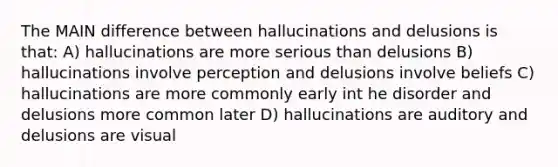 The MAIN difference between hallucinations and delusions is that: A) hallucinations are more serious than delusions B) hallucinations involve perception and delusions involve beliefs C) hallucinations are more commonly early int he disorder and delusions more common later D) hallucinations are auditory and delusions are visual