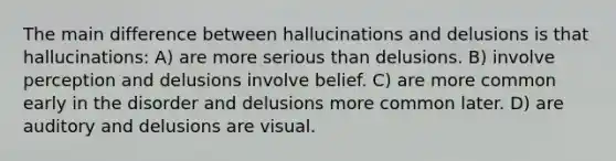 The main difference between hallucinations and delusions is that hallucinations: A) are more serious than delusions. B) involve perception and delusions involve belief. C) are more common early in the disorder and delusions more common later. D) are auditory and delusions are visual.